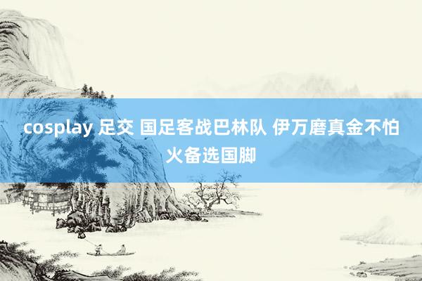 cosplay 足交 国足客战巴林队 伊万磨真金不怕火备选国脚