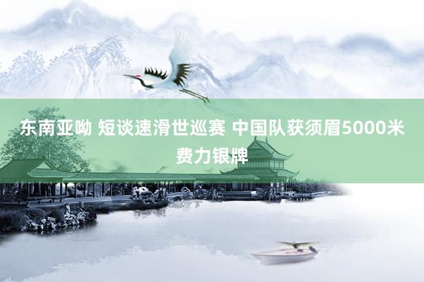 东南亚呦 短谈速滑世巡赛 中国队获须眉5000米费力银牌