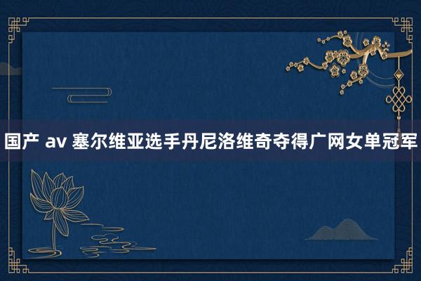 国产 av 塞尔维亚选手丹尼洛维奇夺得广网女单冠军