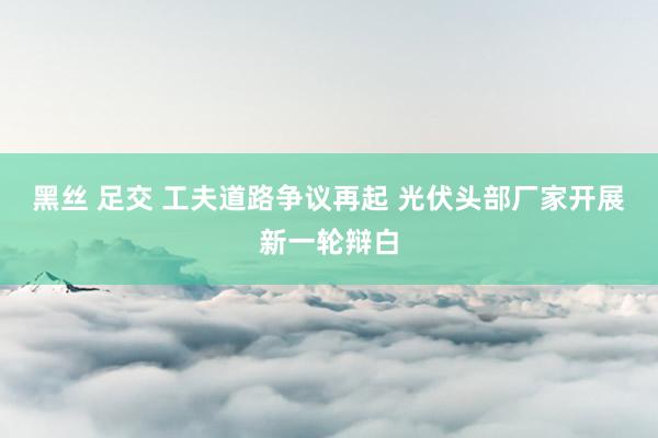 黑丝 足交 工夫道路争议再起 光伏头部厂家开展新一轮辩白