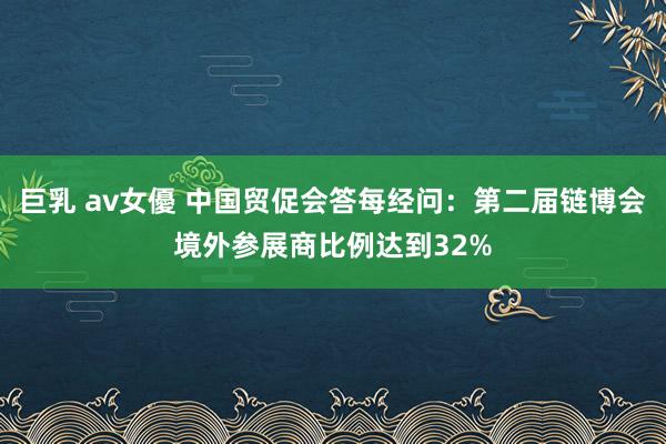 巨乳 av女優 中国贸促会答每经问：第二届链博会境外参展商比例达到32%