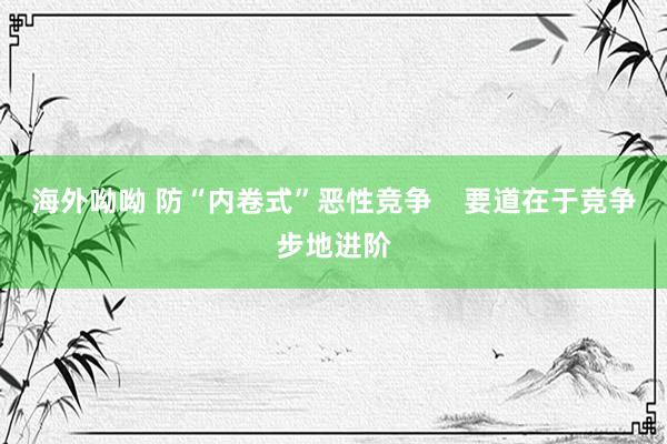 海外呦呦 防“内卷式”恶性竞争    要道在于竞争步地进阶