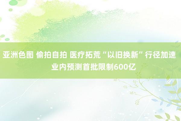 亚洲色图 偷拍自拍 医疗拓荒“以旧换新”行径加速    业内预测首批限制600亿