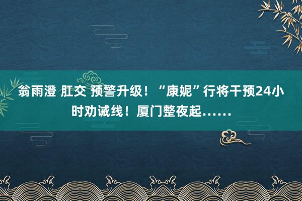 翁雨澄 肛交 预警升级！“康妮”行将干预24小时劝诫线！厦门整夜起……