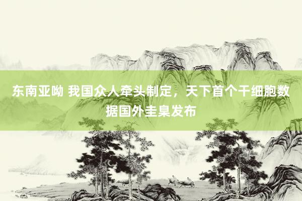 东南亚呦 我国众人牵头制定，天下首个干细胞数据国外圭臬发布