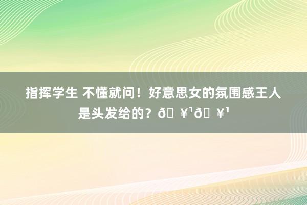 指挥学生 不懂就问！好意思女的氛围感王人是头发给的？🥹🥹
