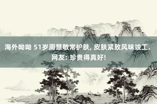 海外呦呦 51岁周慧敏常护肤， 皮肤紧致风味竣工， 网友: 珍贵得真好!