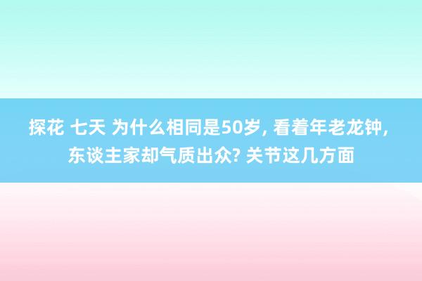 探花 七天 为什么相同是50岁， 看着年老龙钟， 东谈主家却气质出众? 关节这几方面
