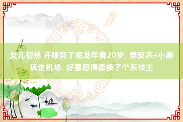 女儿初熟 许晴剪了短发年青20岁， 穿皮衣+小黑裤走机场， 好意思得像换了个东谈主