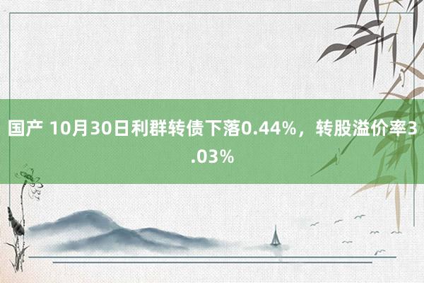 国产 10月30日利群转债下落0.44%，转股溢价率3.03%