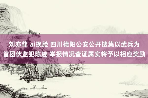 刘亦菲 ai换脸 四川德阳公安公开搜集以武兵为首团伙监犯陈迹 举报情况查证属实将予以相应奖励