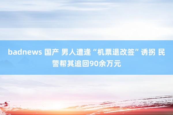 badnews 国产 男人遭逢“机票退改签”诱拐 民警帮其追回90余万元