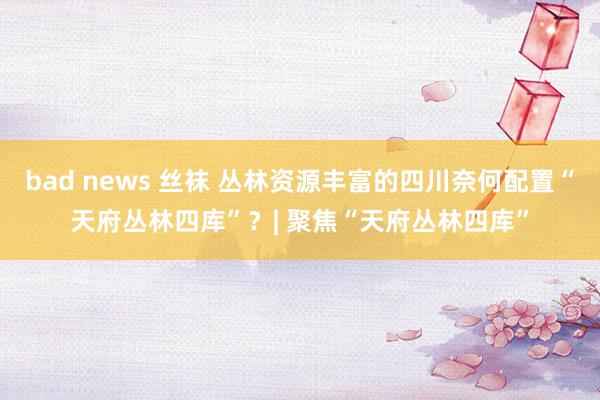 bad news 丝袜 丛林资源丰富的四川奈何配置“天府丛林四库”？| 聚焦“天府丛林四库”