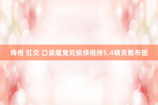 痔疮 肛交 口袋魔鬼究极绿相持5.4精灵散布图
