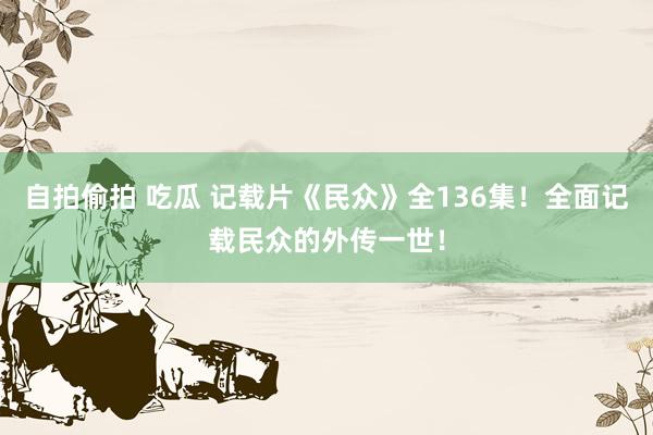 自拍偷拍 吃瓜 记载片《民众》全136集！全面记载民众的外传一世！