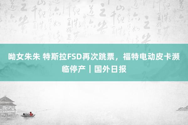 呦女朱朱 特斯拉FSD再次跳票，福特电动皮卡濒临停产｜国外日报