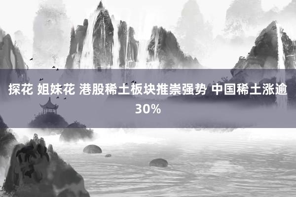 探花 姐妹花 港股稀土板块推崇强势 中国稀土涨逾30%