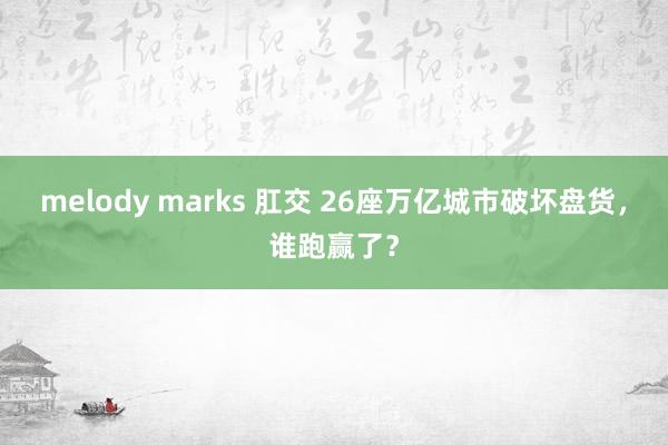 melody marks 肛交 26座万亿城市破坏盘货，谁跑赢了？