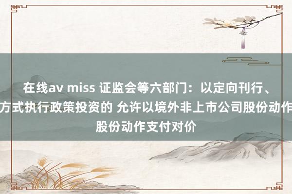 在线av miss 证监会等六部门：以定向刊行、要约收购方式执行政策投资的 允许以境外非上市公司股份动作支付对价