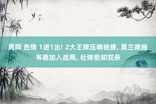 男同 色情 1进1出! 2大王牌压哨驰援, 莫兰德施韦德加入战局, 杜锋拒却双杀