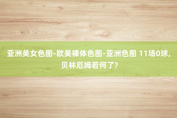 亚洲美女色图-欧美裸体色图-亚洲色图 11场0球， 贝林厄姆若何了?