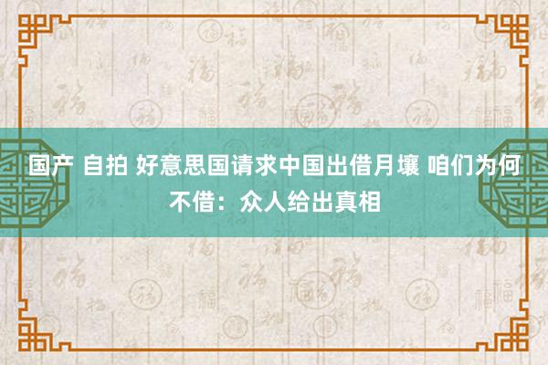 国产 自拍 好意思国请求中国出借月壤 咱们为何不借：众人给出真相