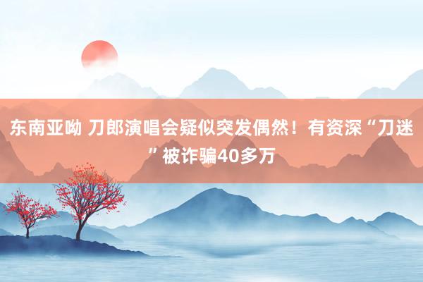 东南亚呦 刀郎演唱会疑似突发偶然！有资深“刀迷”被诈骗40多万