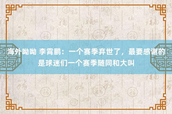海外呦呦 李霄鹏：一个赛季弃世了，最要感谢的是球迷们一个赛季随同和大叫