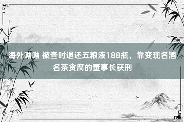 海外呦呦 被查时退还五粮液188瓶，靠变现名酒名茶贪腐的董事长获刑