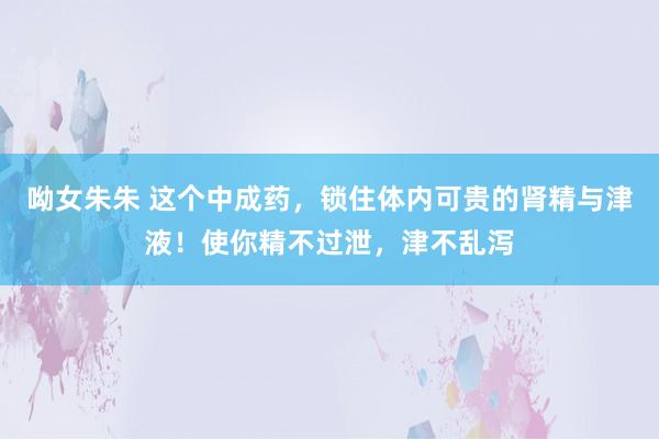 呦女朱朱 这个中成药，锁住体内可贵的肾精与津液！使你精不过泄，津不乱泻