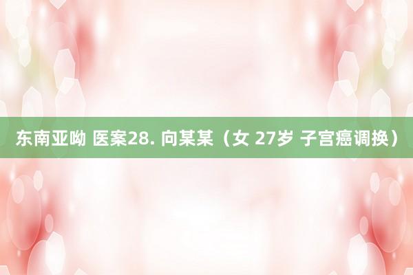 东南亚呦 医案28. 向某某（女 27岁 子宫癌调换）
