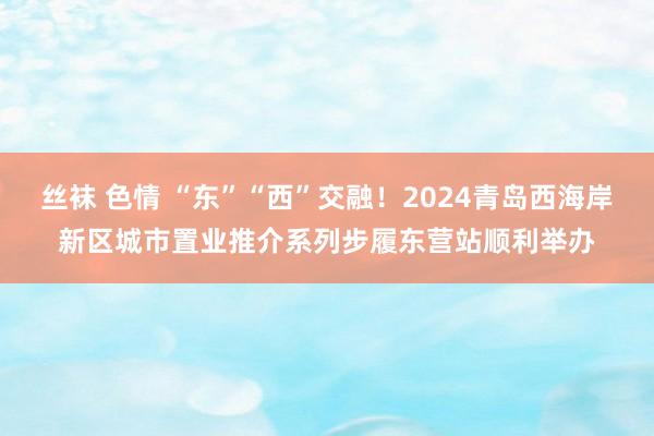 丝袜 色情 “东”“西”交融！2024青岛西海岸新区城市置业推介系列步履东营站顺利举办