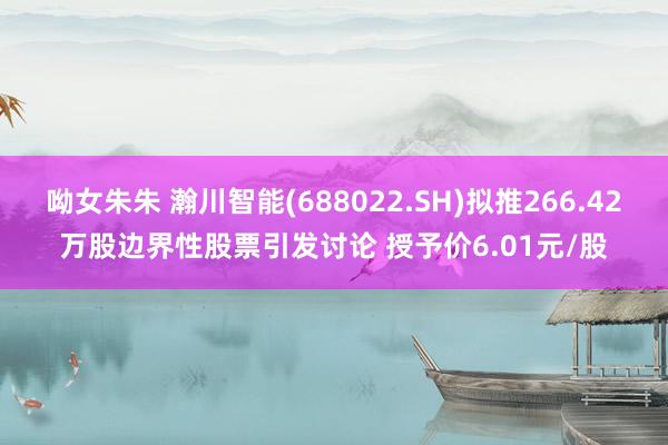 呦女朱朱 瀚川智能(688022.SH)拟推266.42万股边界性股票引发讨论 授予价6.01元/股