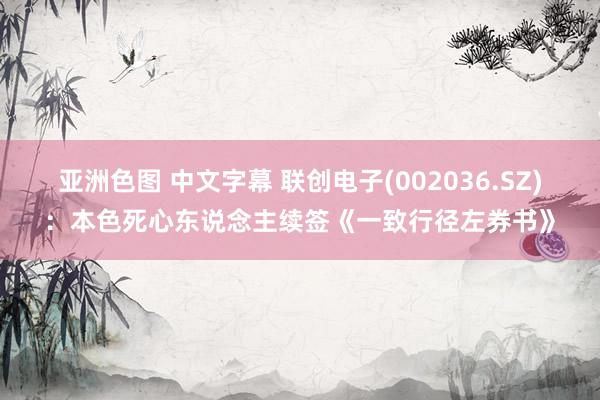 亚洲色图 中文字幕 联创电子(002036.SZ)：本色死心东说念主续签《一致行径左券书》