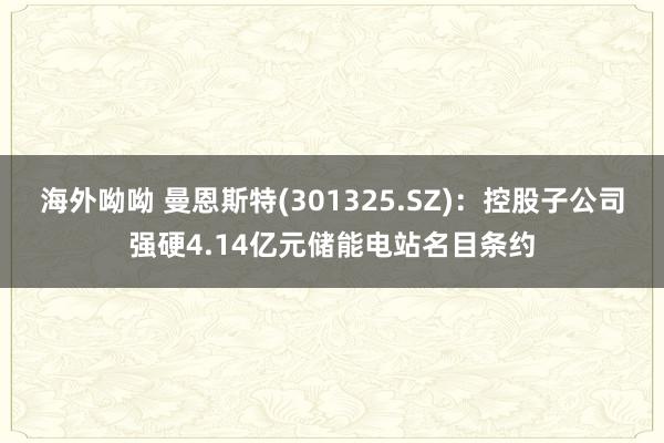 海外呦呦 曼恩斯特(301325.SZ)：控股子公司强硬4.14亿元储能电站名目条约