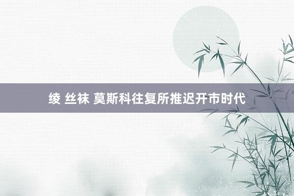 绫 丝袜 莫斯科往复所推迟开市时代