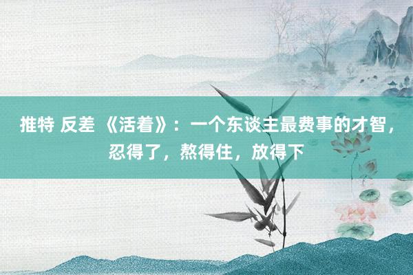 推特 反差 《活着》：一个东谈主最费事的才智，忍得了，熬得住，放得下