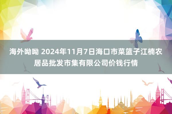 海外呦呦 2024年11月7日海口市菜篮子江楠农居品批发市集有限公司价钱行情