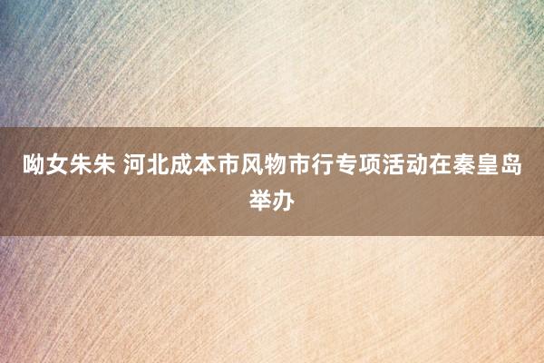 呦女朱朱 河北成本市风物市行专项活动在秦皇岛举办