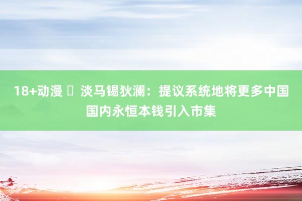 18+动漫 ​淡马锡狄澜：提议系统地将更多中国国内永恒本钱引入市集