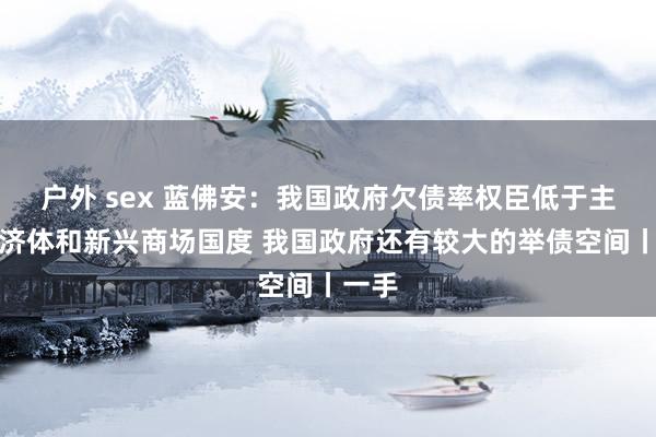 户外 sex 蓝佛安:我国政府欠债率权臣低于主要经济体和新兴商场国度 我国政府还有较大的举债空间丨一手