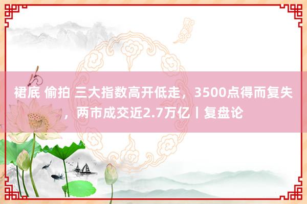 裙底 偷拍 三大指数高开低走，3500点得而复失，两市成交近2.7万亿丨复盘论
