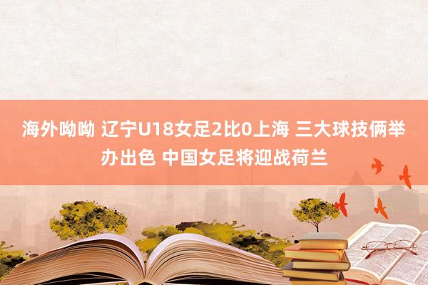 海外呦呦 辽宁U18女足2比0上海 三大球技俩举办出色 中国女足将迎战荷兰