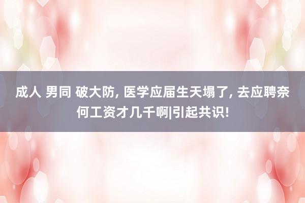 成人 男同 破大防， 医学应届生天塌了， 去应聘奈何工资才几千啊|引起共识!