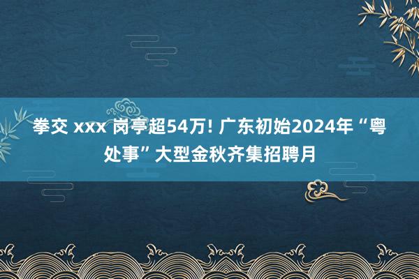 拳交 xxx 岗亭超54万! 广东初始2024年“粤处事”大型金秋齐集招聘月