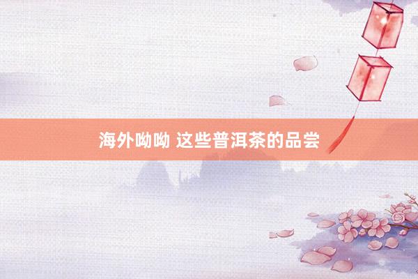 海外呦呦 这些普洱茶的品尝