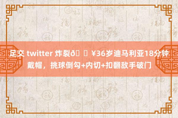 足交 twitter 炸裂💥36岁迪马利亚18分钟戴帽，挑球倒勾+内切+扣翻敌手破门