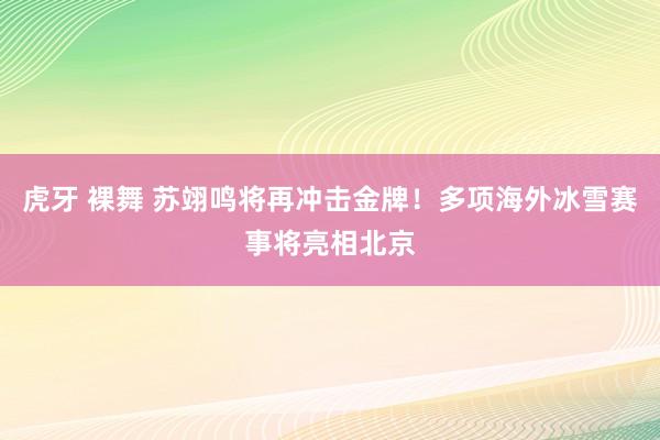 虎牙 裸舞 苏翊鸣将再冲击金牌！多项海外冰雪赛事将亮相北京