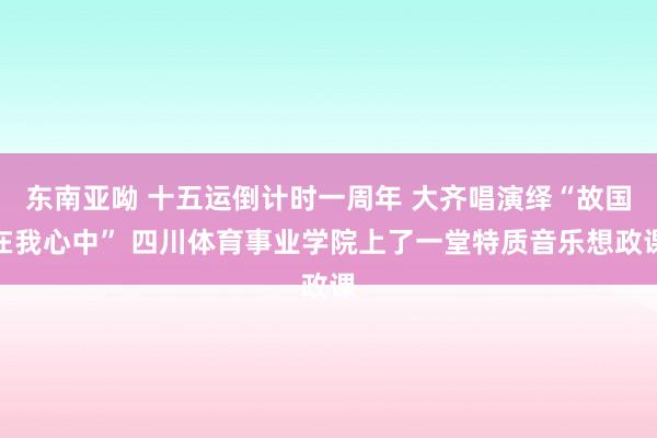 东南亚呦 十五运倒计时一周年 大齐唱演绎“故国在我心中” 四川体育事业学院上了一堂特质音乐想政课