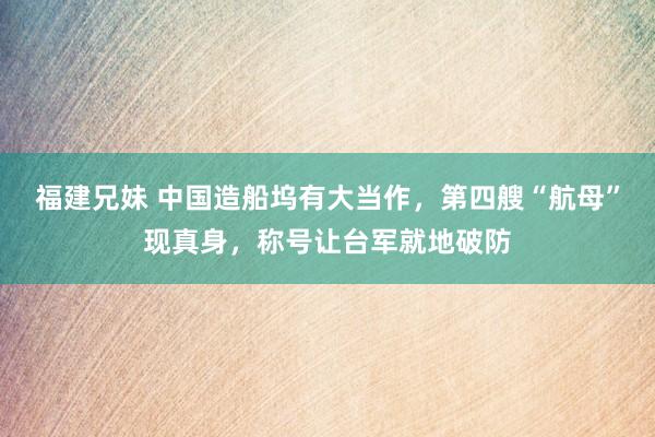 福建兄妹 中国造船坞有大当作，第四艘“航母”现真身，称号让台军就地破防